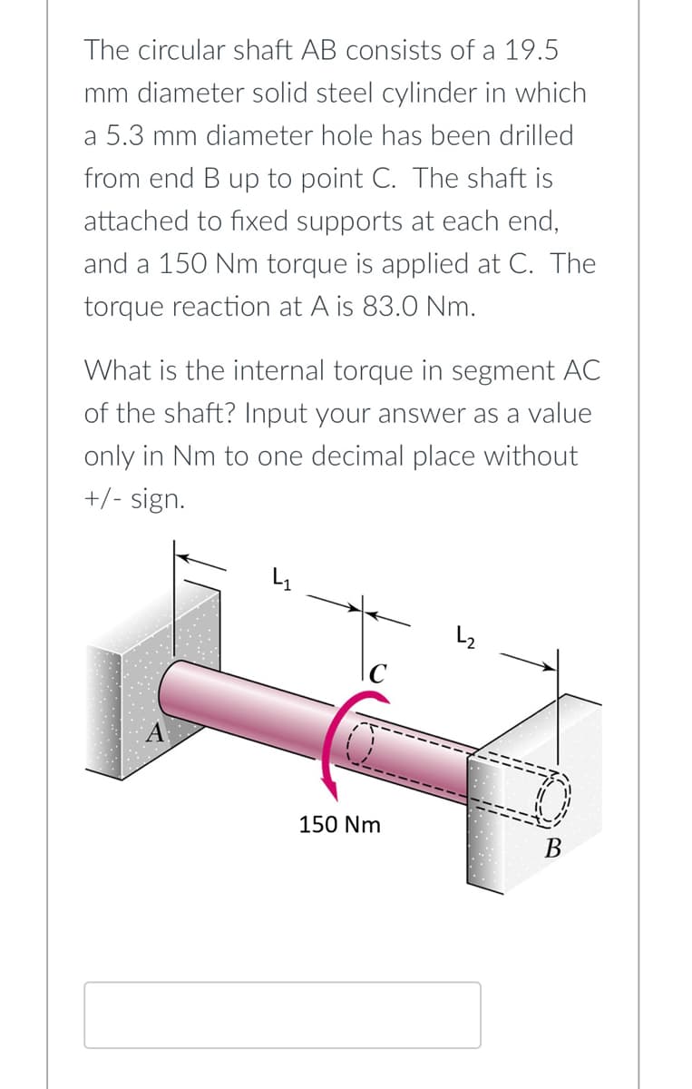 The circular shaft AB consists of a 19.5
mm diameter solid steel cylinder in which
a 5.3 mm diameter hole has been drilled
from end B up to point C. The shaft is
attached to fixed supports at each end,
and a 150 Nm torque is applied at C. The
torque reaction at A is 83.0 Nm.
What is the internal torque in segment AC
of the shaft? Input your answer as a value
only in Nm to one decimal place without
+/- sign.
A
150 Nm
√
B