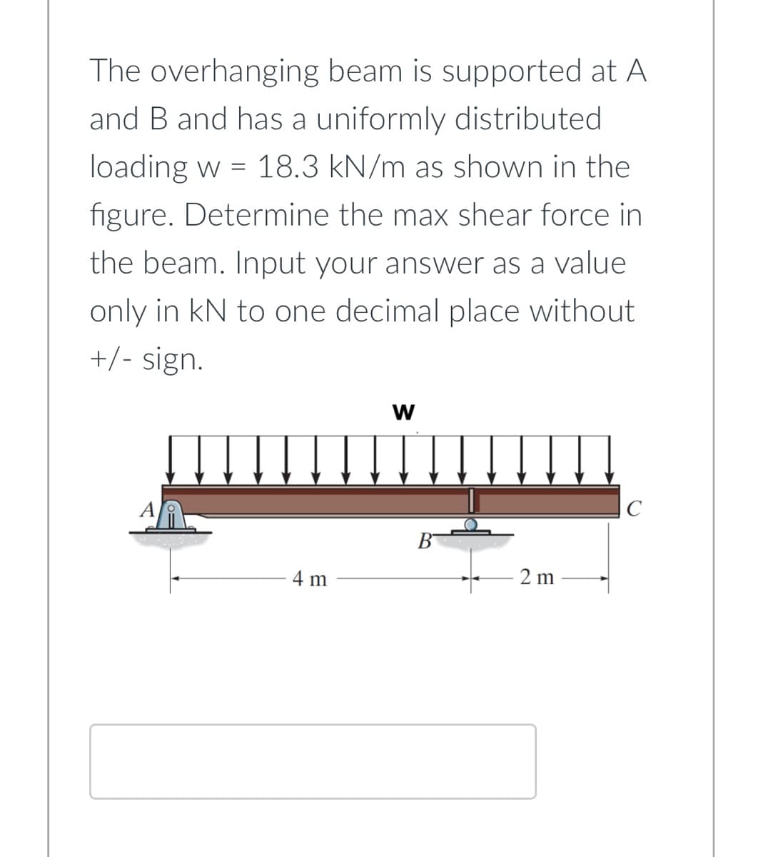 The overhanging beam is supported at A
and B and has a uniformly distributed
loading w = 18.3 kN/m as shown in the
figure. Determine the max shear force in
the beam. Input your answer as a value
only in kN to one decimal place without
+/- sign.
W
C
4 m
2m
