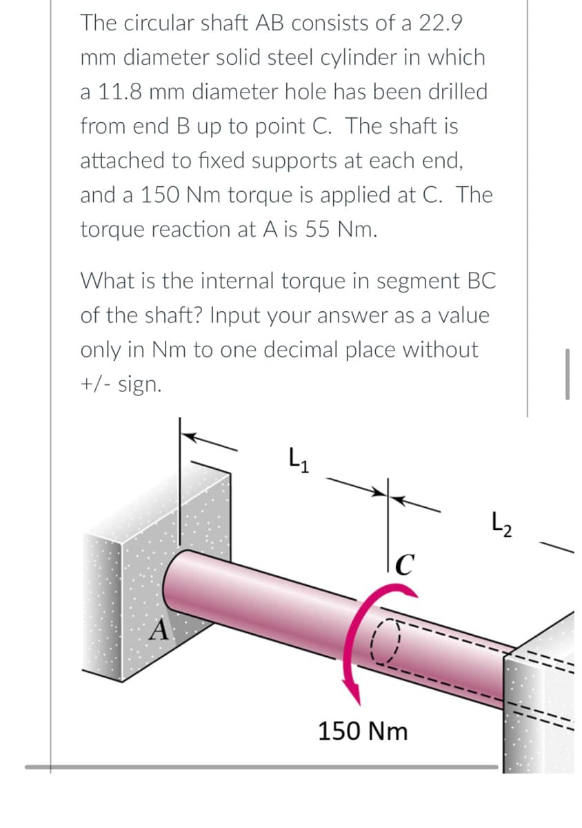 The circular shaft AB consists of a 22.9
mm diameter solid steel cylinder in which
a 11.8 mm diameter hole has been drilled
from end B up to point C. The shaft is
attached to fixed supports at each end,
and a 150 Nm torque is applied at C. The
torque reaction at A is 55 Nm.
What is the internal torque in segment BC
of the shaft? Input your answer as a value
only in Nm to one decimal place without
+/- sign.
L₁
L₂
\C
150 Nm