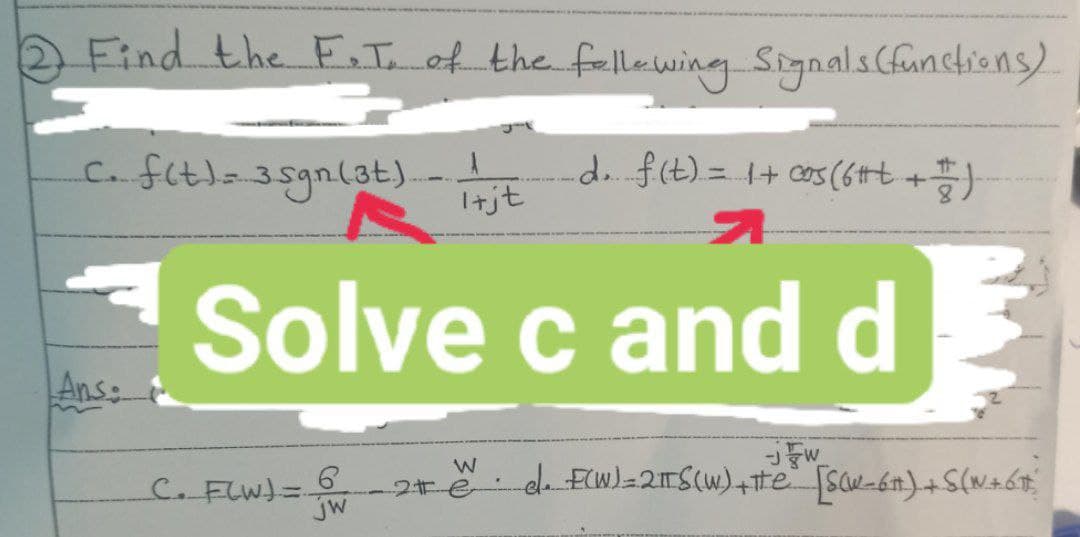 Find the F.T. of the following Signals (functions)
C. f(t) = 35gn (3t) 1 jt d. f(t) = 1 + cos (6#+ + + )
Itjt
Solve c and d
Ans:
C. F(W) =.
jW
W
2t e
JFW
el. F(W) = 2πTS(W) + He [SCW-6) + S(N+ 6 #