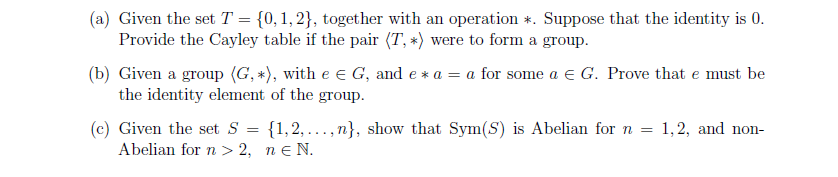 (a) Given the set T = {0, 1, 2}, together with an operation *. Suppose that the identity is 0.
Provide the Cayley table if the pair (T, *) were to form a group.
(b) Given a group (G, *), with e € G, and e* a = a for some a € G. Prove that e must be
the identity element of the group.
(c) Given the set S
=
{1,2,...,n}, show that Sym(S) is Abelian for n = 1, 2, and non-
neN.
Abelian for n>2,