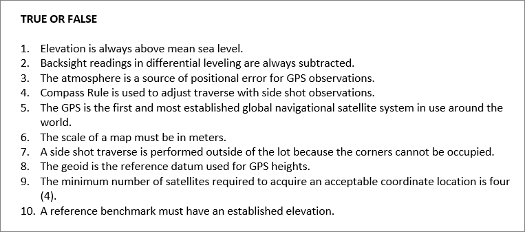 TRUE OR FALSE
1. Elevation is always above mean sea level.
2. Backsight readings in differential leveling are always subtracted.
3. The atmosphere is a source of positional error for GPS observations.
4. Compass Rule is used to adjust traverse with side shot observations.
5. The GPS is the first and most established global navigational satellite system in use around the
world.
6. The scale of a map must be in meters.
7. A side shot traverse is performed outside of the lot because the corners cannot be occupied.
8. The geoid is the reference datum used for GPS heights.
9. The minimum number of satellites required to acquire an acceptable coordinate location is four
(4).
10. A reference benchmark must have an established elevation.
