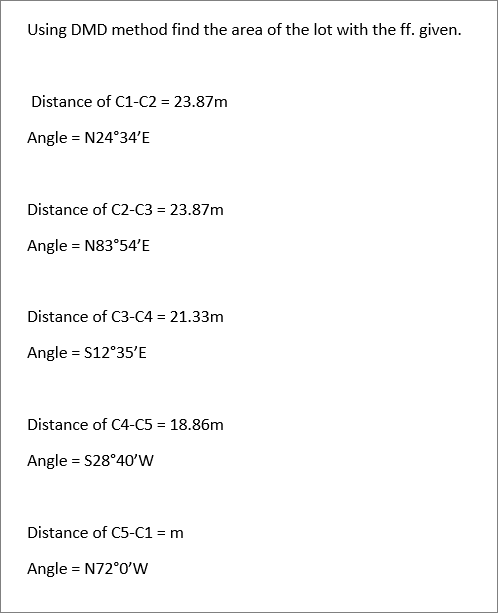 Using DMD method find the area of the lot with the ff. given.
Distance of C1-C2 = 23.87m
Angle = N24°34'E
Distance of C2-C3 = 23.87m
Angle = N83°54'E
Distance of C3-C4 = 21.33m
Angle = S12°35'E
Distance of C4-C5 = 18.86m
Angle = S28°40’W
Distance of C5-C1 = m
Angle = N72°0'w
