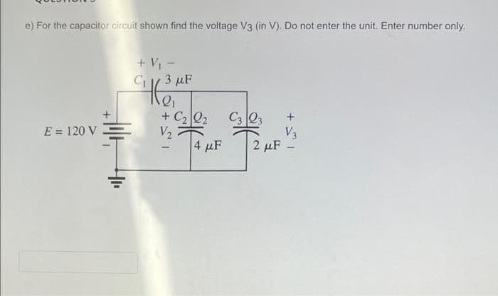 e) For the capacitor circuit shown find the voltage V3 (in V). Do not enter the unit. Enter number only.
+ V -
C 3 µF
+ C2 Q2
V2
4 µF
E = 120 V
V3
2 μF
+ I
+
