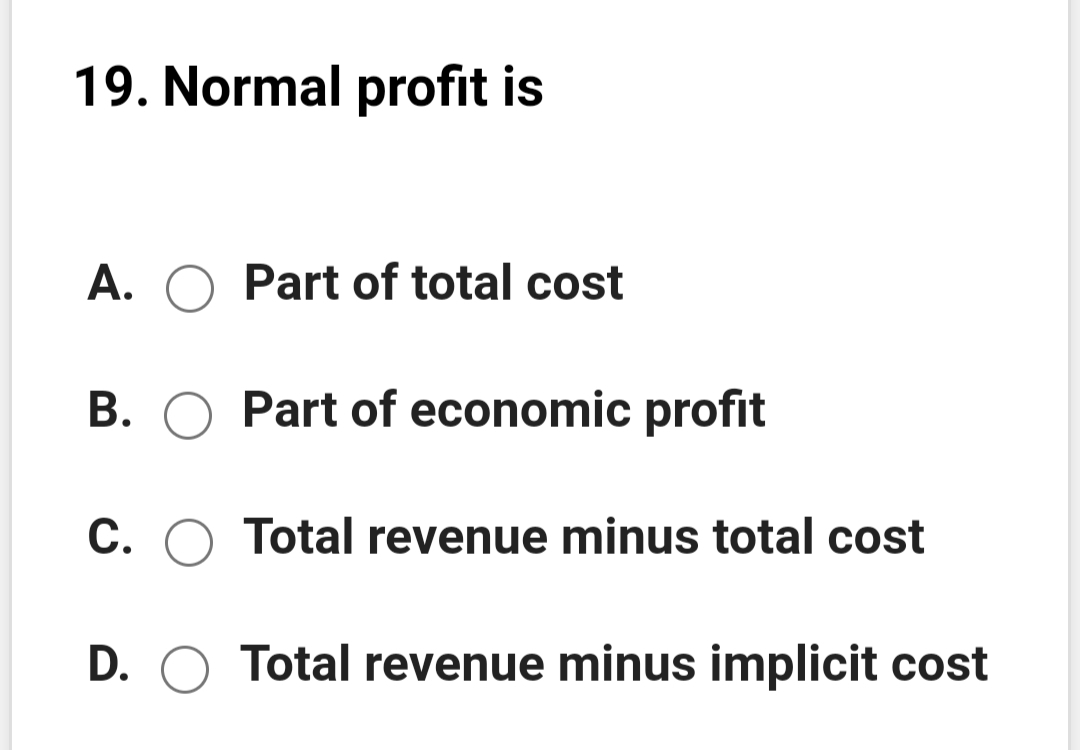19. Normal profit is
A. O Part of total cost
B. O Part of economic profit
C. O Total revenue minus total cost
D. O Total revenue minus implicit cost
