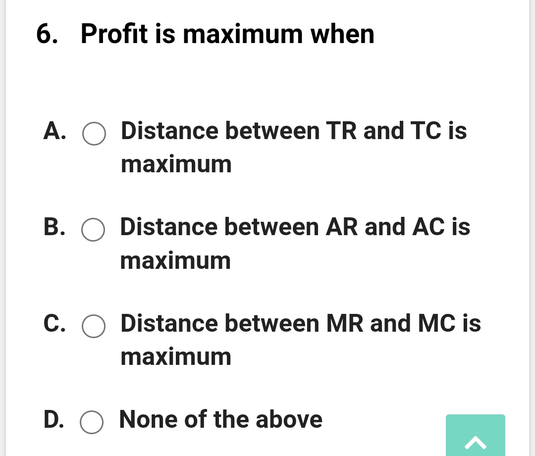 6. Profit is maximum when
А.
Distance between TR and TC is
maximum
В. О
Distance between AR and AC is
maximum
С. О
Distance between MR and MC is
maximum
D. O None of the above
