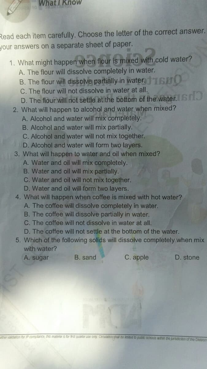 WhatI KnoW
Read each item carefully. Choose the letter of the correct answer.
рaper.
your answers on a separate sheet of
1. What might happen when flour is mixed with cold water?
A. The flour will dissolve completely in water.
B. The flour will dissolve partially in water.16O
C. The flour will not dissolve in water at all.
D. The flour will not settle at the bottom of the water. 6J
2. What will happen to alcohol and water when mixed?
A. Alcohol and water will mix completely.
B. Alcohol and water will mix partially.
C. Alcohol and water will not mix together.
D. Alcohol and water will form two layers.
3. What will happen to water and oil when mixed?
A. Water and oil will mix completely.
B. Water and oil will mix partially.
C. Water and oil will not mix together.
D. Water and oil will form two layers.
4. What will happen when coffee is mixed with hot water?
A. The coffee will dissolve completely in water.
B. The coffee will dissolve partially in water.
C. The coffee will not dissolve in water at all.
D. The coffee will not settle at the bottom of the water.
5. Which of the following solids will dissolve completely when mix
with water?
A. sugar
B. sand
С. aple
D. stone
ther valdation for IP compliance, this material is for frst quartor use only Circulation shal be imitod to public schools within the jurisoiction of the Doino
