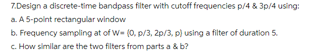 7.Design a discrete-time bandpass filter with cutoff frequencies p/4 & 3p/4 using:
a. A 5-point rectangular window
b. Frequency sampling at of W= (0, p/3, 2p/3, p} using a filter of duration 5.
c. How similar are the two filters from parts a & b?
