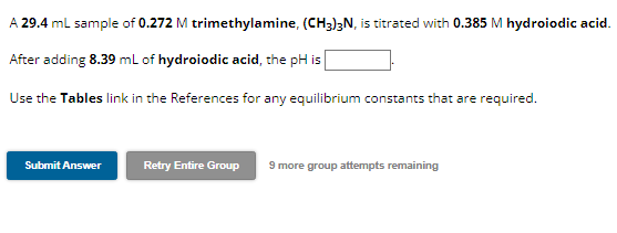 A 29.4 mL sample of 0.272 M trimethylamine, (CH3)3N, is titrated with 0.385 M hydroiodic acid.
After adding 8.39 mL of hydroiodic acid, the pH is
Use the Tables link in the References for any equilibrium constants that are required.
Submit Answer
Retry Entire Group 9 more group attempts remaining