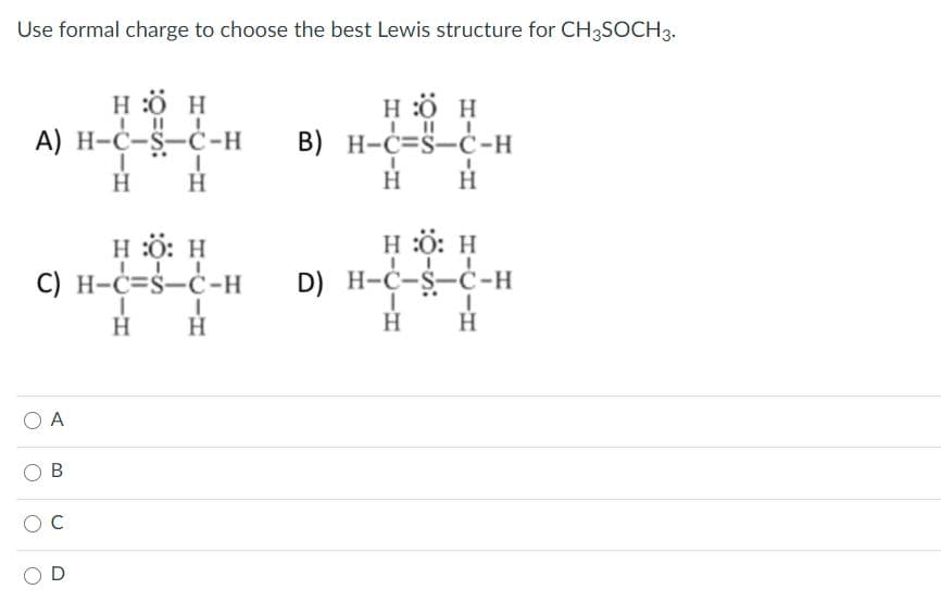 Use formal charge to choose the best Lewis structure for CH3SOCH3.
H :Ö H
H :ö H
B) H-C=S-ċ-H
А) Н-С-$-С-н
H
H
H
H
H :ö: H
C) H-C=Š-Ċ-H
H :ö: H
D) H-C-S-Ċ-H
H
H
A
В
O D
