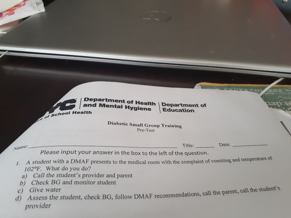 IKA C O E GE
gether
Department of Health | Department of
and Mental Hygiene
Education
A det
Diabetic Small Group Training
Pre-Test
Title:
Date:
Name:
Please input your answer in the box to the left of the question.
A student with a DMAF presents to the medical room with the complaint of vomiting and temperature of
1.
102°F. What do you do?
a) Call the student's provider and parent
b) Check BG and monitor student
c) Give water
d) Assess the student, check BG, follow DMAF recommendations, call the parent, call the student s
provider
