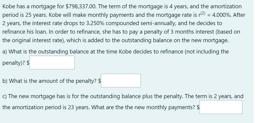 Kobe has a mortgage for $798,337.00. The term of the mortgage is 4 years, and the amortization
period is 25 years. Kobe will make monthly payments and the mortgage rate is r(²) = 4.000%. After
2 years, the interest rate drops to 3.250% compounded semi-annually, and he decides to
refinance his loan. In order to refinance, she has to pay a penalty of 3 months interest (based on
the original interest rate), which is added to the outstanding balance on the new mortgage.
a) What is the outstanding balance at the time Kobe decides to refinance (not including the
penalty)? $
b) What is the amount of the penalty? $
c) The new mortgage has is for the outstanding balance plus the penalty. The term is 2 years, and
the amortization period is 23 years. What are the the new monthly payments? $
