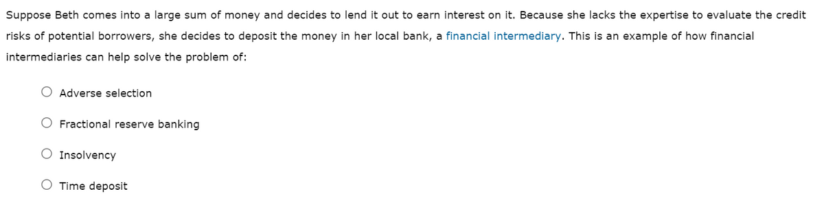 Suppose Beth comes into a large sum of money and decides to lend it out to earn interest on it. Because she lacks the expertise to evaluate the credit
risks of potential borrowers, she decides to deposit the money in her local bank, a financial intermediary. This is an example of how financial
intermediaries can help solve the problem of:
Adverse selection
Fractional reserve banking
Insolvency
O Time deposit