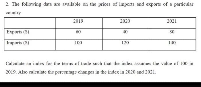 2. The following data are available on the prices of imports and exports of a particular
country
Exports (S)
Imports (S)
2019
60
100
2020
40
120
2021
80
140
Calculate an index for the terms of trade such that the index assumes the value of 100 in
2019. Also calculate the percentage changes in the index in 2020 and 2021.