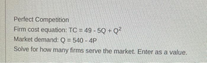 Perfect Competition
Firm cost equation: TC = 49 - 5Q+Q²
Market demand: Q = 540 - 4P
Solve for how many firms serve the market. Enter as a value.