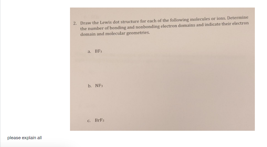 2. Draw the Lewis dot structure for each of the following molecules or ions. Determine
the number of bonding and nonbonding electron domains and indicate their electron
domain and molecular geometries.
a. BF3
b. NF3
C. BrF3
please explain all
