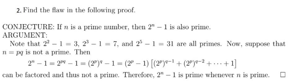 2. Find the flaw in the following proof.
CONJECTURE: If n is a prime number, then 2" – 1 is also prime.
ARGUMENT:
Note that 22 – 1 = 3, 23 – 1 = 7, and 2 – 1 = 31 are all primes. Now, suppose that
n = pq is not a prime. Then
2" – 1= 2" – 1 = (2")" – 1 = (2" – 1) [(2")*-1 + (2")"-2 + - - + 1]
|
can be factored and thus not a prime. Therefore, 2" – 1 is prime whenever n is prime.
