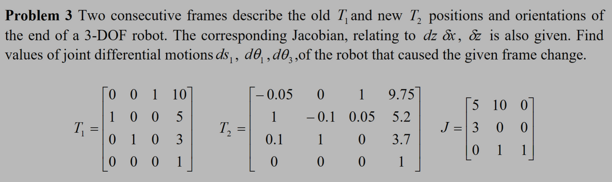 Problem 3 Two consecutive frames describe the old T and new T2 positions and orientations of
the end of a 3-DOF robot. The corresponding Jacobian, relating to dz &x, &z is also given. Find
values of joint differential motions ds₁, de₁, de¸, of the robot that caused the given frame change.
001 10
-0.05
01
9.75
5 10 0
100 5
1
-0.1 0.05 5.2
T₁
=
T₂
=
J = 3
0 0
0103
0.1
1
0
3.7
0
1
1
000 1
0
0
0
1