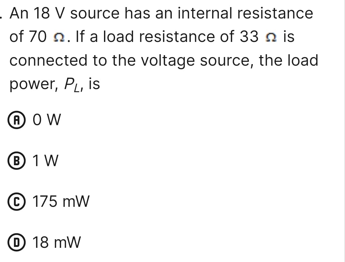 . An 18 V source has an internal resistance
of 70. If a load resistance of 33 is
connected to the voltage source, the load
power, PL, is
A OW
B 1 W
C 175 mW
D 18 mW