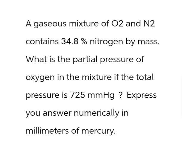 A gaseous mixture of O2 and N2
contains 34.8 % nitrogen by mass.
What is the partial pressure of
oxygen in the mixture if the total
pressure is 725 mmHg ? Express
you answer numerically in
millimeters of mercury.