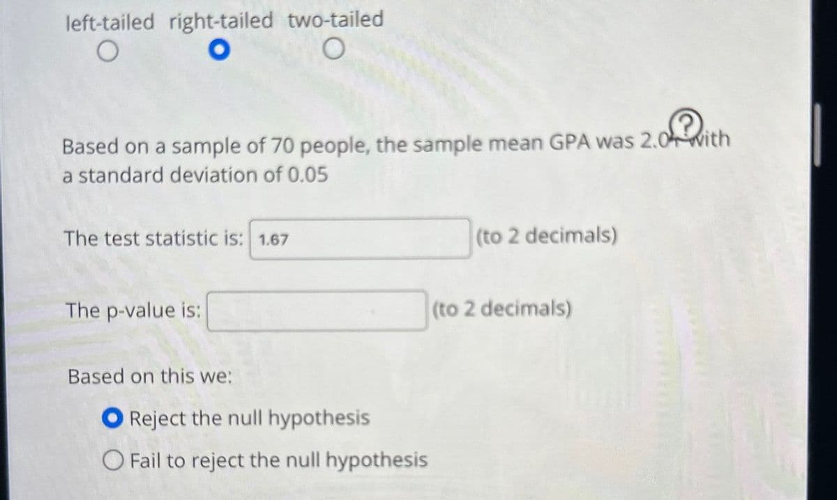 left-tailed right-tailed two-tailed
o? with
Based on a sample of 70 people, the sample mean GPA was 2.0 with
a standard deviation of 0.05
The test statistic is: 1.67
The p-value is:
Based on this we:
Reject the null hypothesis
O Fail to reject the null hypothesis
(to 2 decimals)
(to 2 decimals)