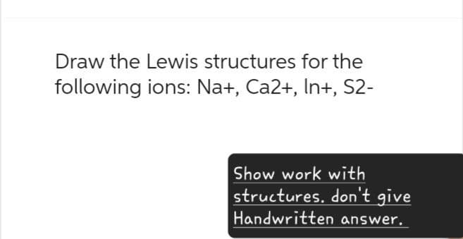 Draw the Lewis structures for the
following ions: Na+, Ca2+, In+, S2-
Show work with
structures. don't give
Handwritten answer.