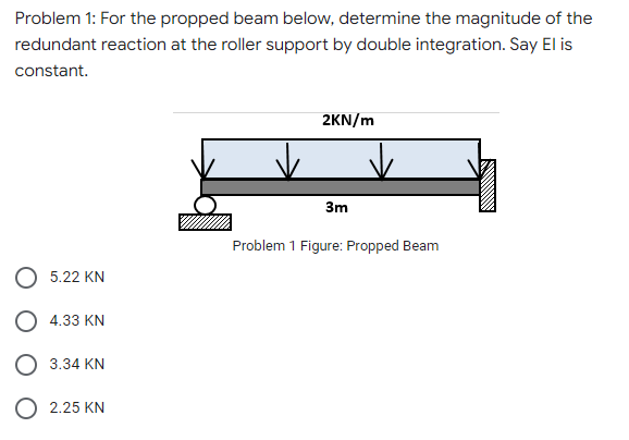Problem 1: For the propped beam below, determine the magnitude of the
redundant reaction at the roller support by double integration. Say El is
constant.
2KN/m
3m
Problem 1 Figure: Propped Beam
5.22 KN
4.33 KN
3.34 KN
O 2.25 KN