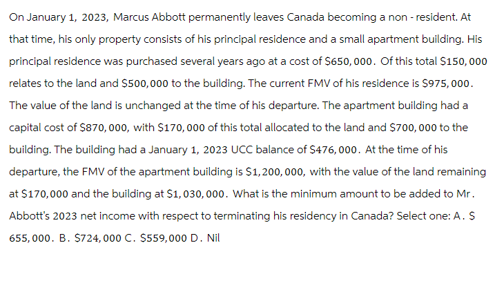 On January 1, 2023, Marcus Abbott permanently leaves Canada becoming a non-resident. At
that time, his only property consists of his principal residence and a small apartment building. His
principal residence was purchased several years ago at a cost of $650,000. Of this total $150,000
relates to the land and $500,000 to the building. The current FMV of his residence is $975,000.
The value of the land is unchanged at the time of his departure. The apartment building had a
capital cost of $870,000, with $170,000 of this total allocated to the land and $700,000 to the
building. The building had a January 1, 2023 UCC balance of $476,000. At the time of his
departure, the FMV of the apartment building is $1,200,000, with the value of the land remaining
at $170,000 and the building at $1,030,000. What is the minimum amount to be added to Mr.
Abbott's 2023 net income with respect to terminating his residency in Canada? Select one: A. $
655,000. B. $724,000 C. $559,000 D. Nil