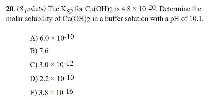 20. (8 points) The Ksp for Cu(OH)2 is 4.8 × 10-20. Determine the
molar solubility of Cu(OH)2 in a buffer solution with a pH of 10.1.
A) 6.0 × 10-10
B) 7.6
C) 3.0 × 10-12
D) 2.2 × 10-10
E) 3.8 × 10-16
