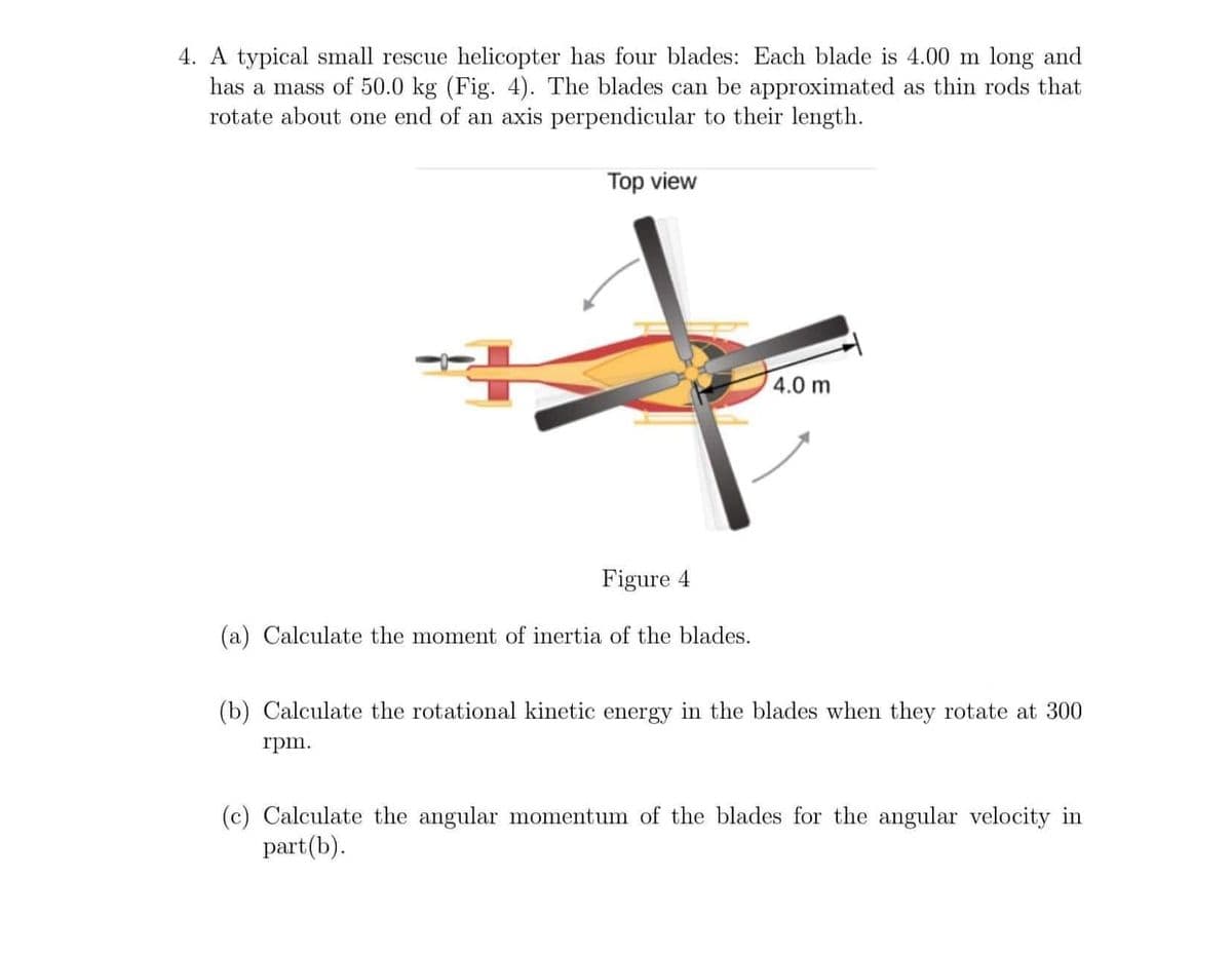 4. A typical small rescue helicopter has four blades: Each blade is 4.00 m long and
has a mass of 50.0 kg (Fig. 4). The blades can be approximated as thin rods that
rotate about one end of an axis perpendicular to their length.
Top view
4.0 m
Figure 4
(a) Calculate the moment of inertia of the blades.
(b) Calculate the rotational kinetic energy in the blades when they rotate at 300
rpm.
(c) Calculate the angular momentum of the blades for the angular velocity in
part(b).
