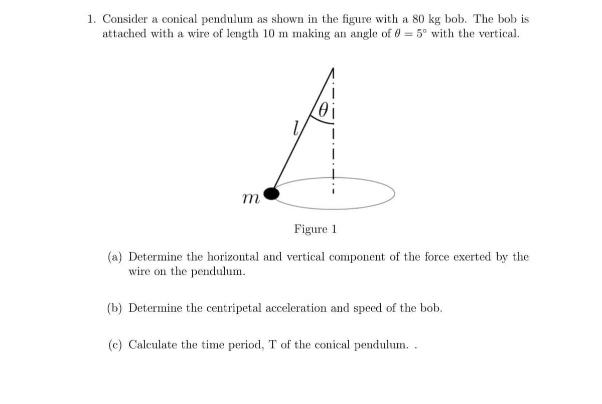 1. Consider a conical pendulum as shown in the figure with a 80 kg bob. The bob is
attached with a wire of length 10 m making an angle of 0 = 5° with the vertical.
Figure 1
(a) Determine the horizontal and vertical component of the force exerted by the
wire on the pendulum.
(b) Determine the centripetal acceleration and speed of the bob.
(c) Calculate the time period, T of the conical pendulum. .

