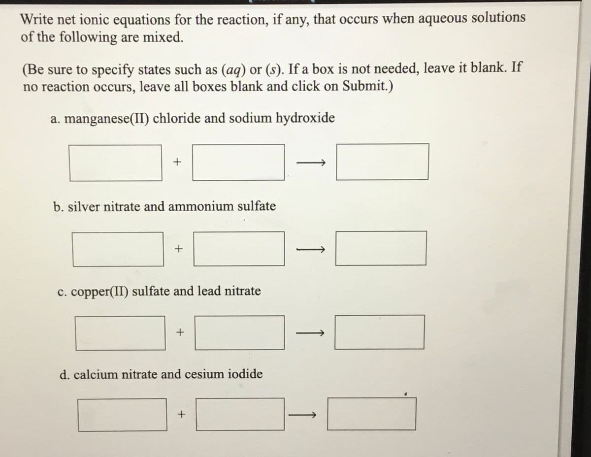 Write net ionic equations for the reaction, if any, that occurs when aqueous solutions
of the following are mixed.
(Be sure to specify states such as (aq) or (s). If a box is not needed, leave it blank. If
no reaction occurs, leave all boxes blank and click on Submit.)
a. manganese(II) chloride and sodium hydroxide
b. silver nitrate and ammonium sulfate
c. copper(II) sulfate and lead nitrate
d. calcium nitrate and cesium iodide
1
