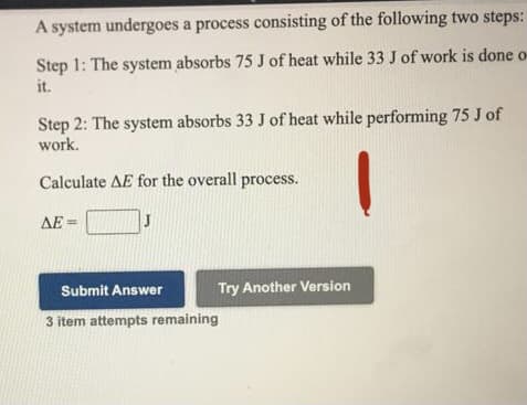 A system undergoes a process consisting of the following two steps:
Step 1: The system absorbs 75 J of heat while 33 J of work is done o-
it.
Step 2: The system absorbs 33 J of heat while performing 75 J of
work.
Calculate AE for the overall process.
ΔΕ-
Submit Answer
Try Another Version
3 item attempts remaining
