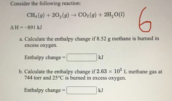 Consider the following reaction:
6.
CH, (9) + 20, (g) → CO2 (g) + 2H,0(1)
AH=-891 kJ
a. Calculate the enthalpy change if 8.52 g methane is burned in
excess oxygen.
Enthalpy change =
kJ
%3D
b. Calculate the enthalpy change if 2.63 x 10° L methane gas at
744 torr and 25°C is burned in excess oxygen.
Enthalpy change =|
kJ

