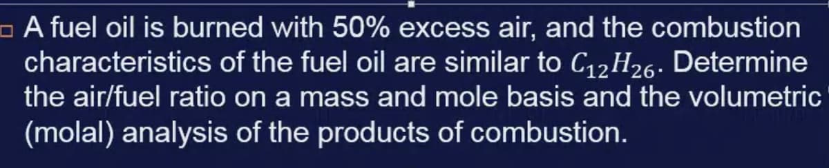 - A fuel oil is burned with 50% excess air, and the combustion
characteristics of the fuel oil are similar to C12H26. Determine
the air/fuel ratio on a mass and mole basis and the volumetric
(molal) analysis of the products of combustion.
