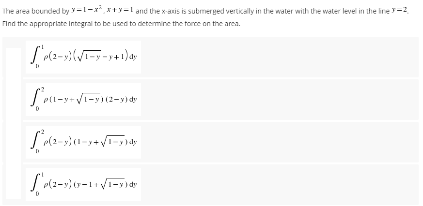 The area bounded by y=1-x²₁ x+y=1 and the x-axis is submerged vertically in the water with the water level in the line y = 2₁
Find the appropriate integral to be used to determine the force on the area.
S'p(2-y)(√1-y-y+1) dy
Lea-
y+ √/1−y) (2−y) dy
²p(2-y)(1-y+√1-y) dy
["'p(2-3)(y-1+√/1-y) dy
