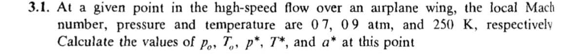 3.1. At a given point in the high-speed flow over an airplane wing, the local Mach
number, pressure and temperature are 07, 09 atm, and 250 K, respectively
Calculate the values of p,, T, p*, T*, and a* at this point
