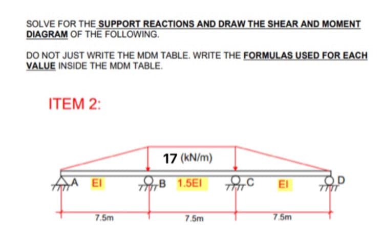 SOLVE FOR THE SUPPORT REACTIONS AND DRAW THE SHEAR AND MOMENT
DIAGRAM OF THE FOLLOWING.
DO NOT JUST WRITE THE MDM TABLE. WRITE THE FORMULAS USED FOR EACH
VALUE INSIDE THE MDM TABLE.
ITEM 2:
17 (kN/m)
A
El
B 1.5EI
El
7.5m
7.5m
7.5m

