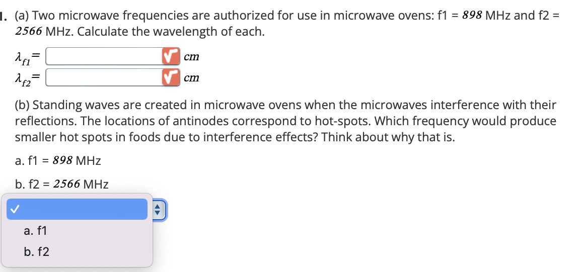 1. (a) Two microwave frequencies are authorized for use in microwave ovens: f1 = 898 MHz and f2 =
2566 MHz. Calculate the wavelength of each.
λειτ
1₤2
cm
cm
(b) Standing waves are created in microwave ovens when the microwaves interference with their
reflections. The locations of antinodes correspond to hot-spots. Which frequency would produce
smaller hot spots in foods due to interference effects? Think about why that is.
a. f1
= 898 MHz
b. f2 = 2566 MHz
a. f1
b. f2