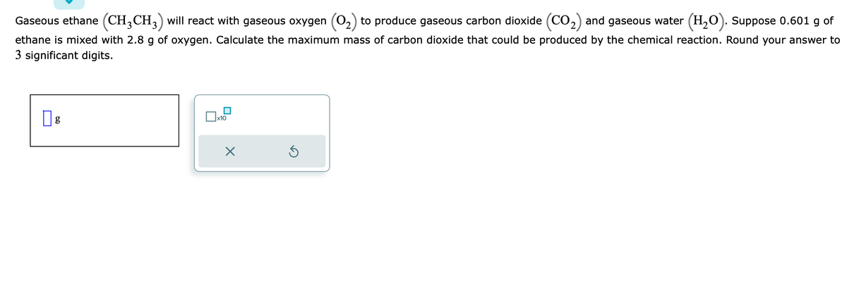 Gaseous ethane (CH₂CH3) will react with gaseous oxygen (0₂) to produce gaseous carbon dioxide (CO₂) and gaseous water (H₂O). Suppose 0.601 g of
ethane is mixed with 2.8 g of oxygen. Calculate the maximum mass of carbon dioxide that could be produced by the chemical reaction. Round your answer to
3 significant digits.
g
x10
X
3