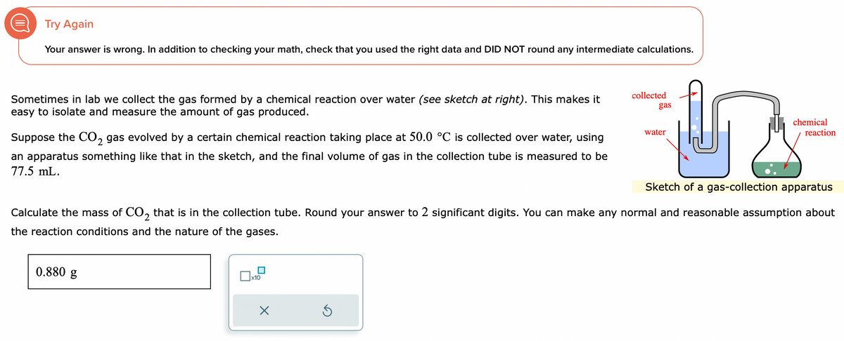 Try Again
Your answer is wrong. In addition to checking your math, check that you used the right data and DID NOT round any intermediate calculations.
Sometimes in lab we collect the gas formed by a chemical reaction over water (see sketch at right). This makes it
easy to isolate and measure the amount of gas produced.
2
Suppose the CO₂ gas evolved by a certain chemical reaction taking place at 50.0 °C is collected over water, using
an apparatus something like that in the sketch, and the final volume of gas in the collection tube is measured to be
77.5 mL.
0.880 g
x10
X
collected
Sketch of a gas-collection apparatus
Calculate the mass of CO₂ that is in the collection tube. Round your answer to 2 significant digits. You can make any normal and reasonable assumption about
2
the reaction conditions and the nature of the gases.
Ś
gas
water
chemical
reaction