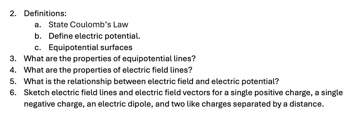 2. Definitions:
a. State Coulomb's Law
b. Define electric potential.
c. Equipotential surfaces
3. What are the properties of equipotential lines?
4. What are the properties of electric field lines?
5.
What is the relationship between electric field and electric potential?
6.
Sketch electric field lines and electric field vectors for a single positive charge, a single
negative charge, an electric dipole, and two like charges separated by a distance.