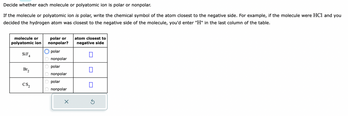 Decide whether each molecule or polyatomic ion is polar or nonpolar.
If the molecule or polyatomic ion is polar, write the chemical symbol of the atom closest to the negative side. For example, if the molecule were HC1 and you
decided the hydrogen atom was closest to the negative side of the molecule, you'd enter "H" in the last column of the table.
molecule or
polyatomic ion
SiF
4
CS2
polar or
nonpolar?
polar
nonpolar
polar
nonpolar
polar
nonpolar
x
atom closest to
negative side
П
S