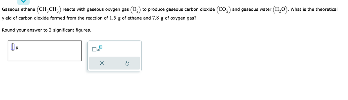 Gaseous ethane (CH3CH3) reacts with gaseous oxygen gas (0₂) to produce gaseous carbon dioxide (CO₂) and gaseous water (H₂O). What is the theoretical
yield of carbon dioxide formed from the reaction of 1.5 g of ethane and 7.8 g of oxygen gas?
Round your answer to 2 significant figures.
g
x10
Ś
