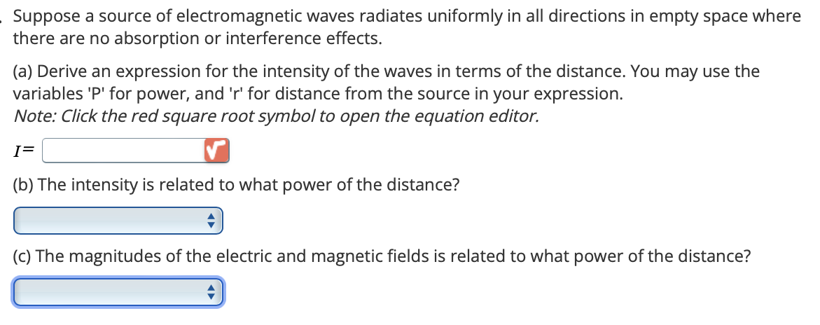 Suppose a source of electromagnetic waves radiates uniformly in all directions in empty space where
there are no absorption or interference effects.
(a) Derive an expression for the intensity of the waves in terms of the distance. You may use the
variables 'P' for power, and 'r' for distance from the source in your expression.
Note: Click the red square root symbol to open the equation editor.
I=
(b) The intensity is related to what power of the distance?
(c) The magnitudes of the electric and magnetic fields is related to what power of the distance?