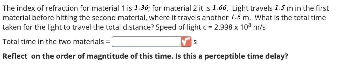 The index of refraction for material 1 is 1.36; for material 2 it is 1.66. Light travels 1.5 m in the first
material before hitting the second material, where it travels another 1.5 m. What is the total time
taken for the light to travel the total distance? Speed of light c = 2.998 x 108 m/s
Total time in the two materials =
S
Reflect on the order of magntitude of this time. Is this a perceptible time delay?