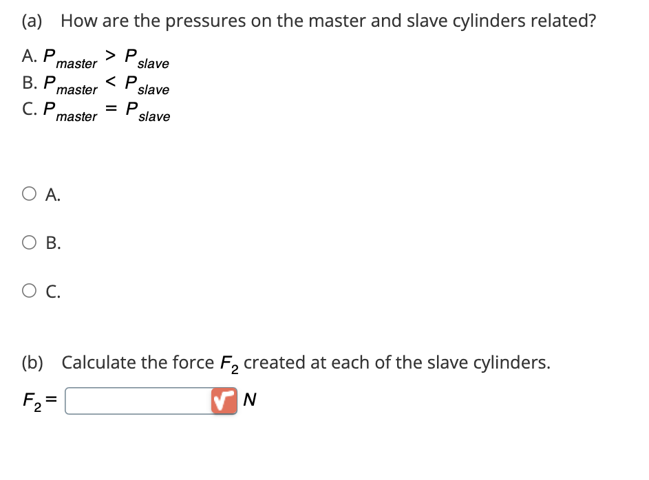 (a) How are the pressures on the master and slave cylinders related?
P slave
A. P master > P
B. P master <P slave
C. P master
= P
slave
О А.
О в.
О с.
(b) Calculate the force F2 created at each of the slave cylinders.
F₂ =
N