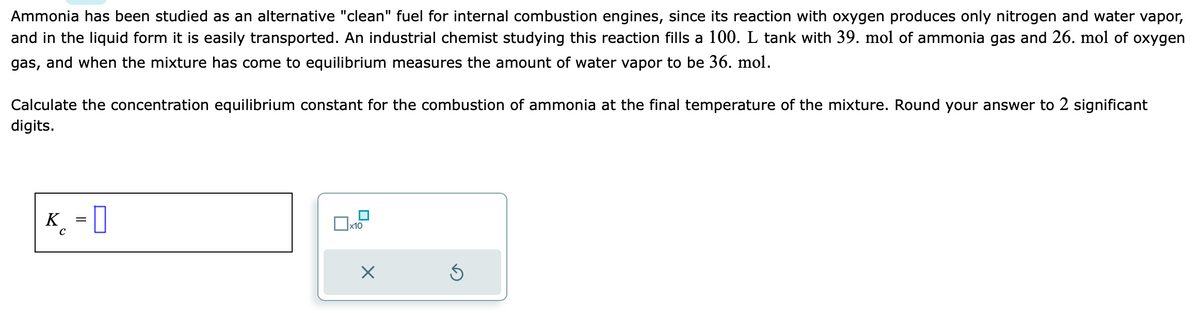 Ammonia has been studied as an alternative "clean" fuel for internal combustion engines, since its reaction with oxygen produces only nitrogen and water vapor,
and in the liquid form it is easily transported. An industrial chemist studying this reaction fills a 100. L tank with 39. mol of ammonia gas and 26. mol of oxygen
gas, and when the mixture has come to equilibrium measures the amount of water vapor to be 36. mol.
Calculate the concentration equilibrium constant for the combustion of ammonia at the final temperature of the mixture. Round your answer to 2 significant
digits.
K = D
x10
X
Ś