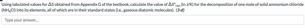 Using tabulated values for AS obtained from Appendix G of the textbook, calculate the value of AS°rxn (in J/K) for the decomposition of one mole of solid ammonium chloride
(NH4CI) into its elements, all of which are in their standard states (i.e., gaseous diatomic molecules). (3 sf)
Type your answer...