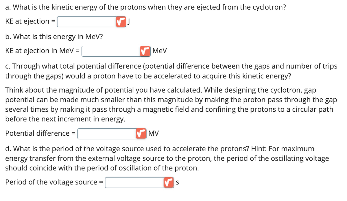 a. What is the kinetic energy of the protons when they are ejected from the cyclotron?
KE at ejection =
J
b. What is this energy in MeV?
KE at ejection in MeV =
MeV
c. Through what total potential difference (potential difference between the gaps and number of trips
through the gaps) would a proton have to be accelerated to acquire this kinetic energy?
Think about the magnitude of potential you have calculated. While designing the cyclotron, gap
potential can be made much smaller than this magnitude by making the proton pass through the gap
several times by making it pass through a magnetic field and confining the protons to a circular path
before the next increment in energy.
Potential difference =
MV
d. What is the period of the voltage source used to accelerate the protons? Hint: For maximum
energy transfer from the external voltage source to the proton, the period of the oscillating voltage
should coincide with the period of oscillation of the proton.
Period of the voltage source =
✔S